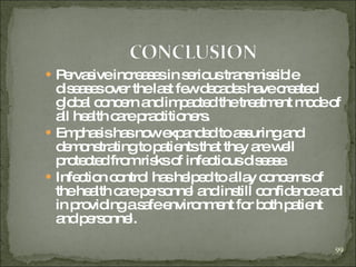 Pervasive increases in serious transmissible diseases over the last few decades have created global concern and impacted the treatment mode of all health care practitioners. Emphasis has now expanded to assuring and demonstrating to patients that they are well protected from risks of infectious disease. Infection control has helped to allay concerns of the health care personnel and instill confidence and in providing a safe environment for both patient and personnel.   