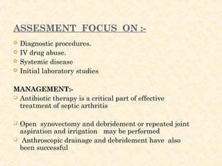 ASSESMENT FOCUS ON :-
 Diagnostic procedures.
 IV drug abuse.
 Systemic disease
 Initial laboratory studies
MANAGEMENT:-
 Antibiotic therapy is a critical part of effective
treatment of septic arthritis
 Open synovectomy and debridement or repeated joint
aspiration and irrigation may be performed
 Anthroscopic drainage and debridement have also
been successful
 