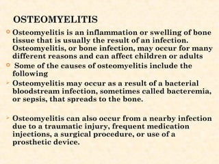 OSTEOMYELITIS
 Osteomyelitis is an inflammation or swelling of bone
tissue that is usually the result of an infection.
Osteomyelitis, or bone infection, may occur for many
different reasons and can affect children or adults
 Some of the causes of osteomyelitis include the
following
 Osteomyelitis may occur as a result of a bacterial
bloodstream infection, sometimes called bacteremia,
or sepsis, that spreads to the bone.
 
 Osteomyelitis can also occur from a nearby infection
due to a traumatic injury, frequent medication
injections, a surgical procedure, or use of a
prosthetic device.
 