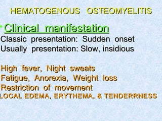 HEMATOGENOUS OSTEOMYELITISHEMATOGENOUS OSTEOMYELITIS
Clinical manifestationClinical manifestation
Classic presentation: Sudden onsetClassic presentation: Sudden onset
Usually presentation: Slow, insidiousUsually presentation: Slow, insidious
High fever, Night sweatsHigh fever, Night sweats
Fatigue, Anorexia, Weight lossFatigue, Anorexia, Weight loss
Restriction of movementRestriction of movement
LOCAL EDEMA, ERYTHEMA, & TENDERRNESSLOCAL EDEMA, ERYTHEMA, & TENDERRNESS
 