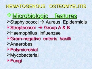 HEMATOGENOUS OSTEOMYELITISHEMATOGENOUS OSTEOMYELITIS
Microbiologic featuresMicrobiologic features
StaphylococciStaphylococci  Aureus, EpidermidisAureus, Epidermidis
StreptococciStreptococci  Group A & BGroup A & B
Haemophilus influenzaeHaemophilus influenzae
Gram-negative enteric bacilliGram-negative enteric bacilli
AnaerobesAnaerobes
PolymicrobialPolymicrobial
MycobacterialMycobacterial
FungiFungi
 