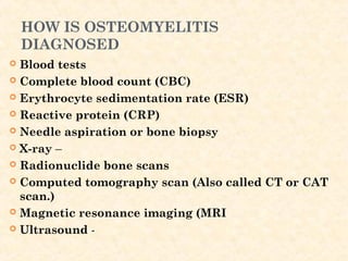 HOW IS OSTEOMYELITIS
DIAGNOSED
 Blood tests
 Complete blood count (CBC)
 Erythrocyte sedimentation rate (ESR)
 Reactive protein (CRP)
 Needle aspiration or bone biopsy
 X-ray –
 Radionuclide bone scans
 Computed tomography scan (Also called CT or CAT
scan.)
 Magnetic resonance imaging (MRI
 Ultrasound -
 