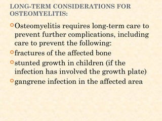 LONG-TERM CONSIDERATIONS FOR
OSTEOMYELITIS:
Osteomyelitis requires long-term care to
prevent further complications, including
care to prevent the following:
fractures of the affected bone
stunted growth in children (if the
infection has involved the growth plate)
gangrene infection in the affected area
 