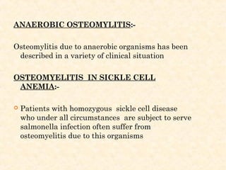 ANAEROBIC OSTEOMYLITIS:-
Osteomylitis due to anaerobic organisms has been
described in a variety of clinical situation
OSTEOMYELITIS IN SICKLE CELL
ANEMIA:-
 Patients with homozygous sickle cell disease
who under all circumstances are subject to serve
salmonella infection often suffer from
osteomyelitis due to this organisms
 