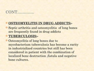 CONT………….
 OSTEOMYELITIS IN DRUG ADDICTS:-
 Septic arthritis and osteomyelitis of long bones
are frequently found in drug addicts
 TUBERCULOSIS:-
 Osteomyelitis of long bones due to
mycobacterium tuberculosis has become a rarity
in industrialized countries but still has been
considered in patient with the combination of
localized bone destruction ,fistula and negative
bone cultures.
 
