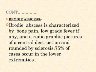 CONT……………
 BRODIE ABSCESS:-
Brodie abscess is characterized
by bone pain, low grade fever if
any, and a radio graphic pictures
of a central destruction and
rounded by sclerosis.75% of
cases occur in the lower
extremities ,
 
