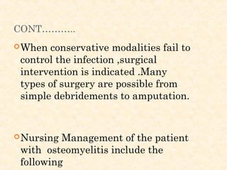 CONT………..
When conservative modalities fail to
control the infection ,surgical
intervention is indicated .Many
types of surgery are possible from
simple debridements to amputation.
Nursing Management of the patient
with osteomyelitis include the
following
 