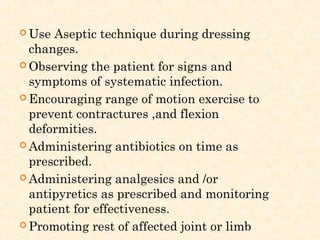  Use Aseptic technique during dressing
changes.
 Observing the patient for signs and
symptoms of systematic infection.
 Encouraging range of motion exercise to
prevent contractures ,and flexion
deformities.
 Administering antibiotics on time as
prescribed.
 Administering analgesics and /or
antipyretics as prescribed and monitoring
patient for effectiveness.
 Promoting rest of affected joint or limb
 
