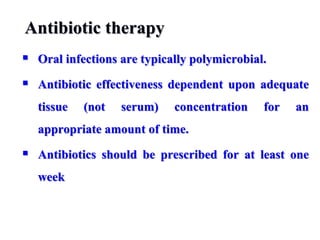 Antibiotic therapy
 Oral infections are typically polymicrobial.
 Antibiotic effectiveness dependent upon adequate
tissue (not serum) concentration for an
appropriate amount of time.
 Antibiotics should be prescribed for at least one
week
 
