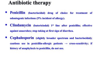 Antibiotic therapy
 Penicillin (bacteriocidal) drug of choice for treatment of
odontogenic infections (5% incident of allergy).
 Clindamycin (batericiodal) 1st line after penicillin; effective
against anaerobes; stop taking at first sign of diarrhea.
 Cephalosporin (slightly broader spectrum and bacteriocidal);
cautious use in penicillin-allergic patients → cross-sensitivity; if
history of anaphylaxis to penicillin, do not use.
 