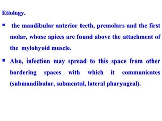 Etiology.
 the mandibular anterior teeth, premolars and the first
molar, whose apices are found above the attachment of
the mylohyoid muscle.
 Also, infection may spread to this space from other
bordering spaces with which it communicates
(submandibular, submental, lateral pharyngeal).
 