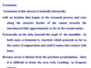 Treatment.
Treatment of this abscess is basically intraorally.
with an incision that begins at the coronoid process and runs
along the anterior border of the ramus towards the
mucobuccal fold, approximately as far as the second molar.
Extraorally on the skin, beneath the angle of the mandible . In
both cases, a hemostat is inserted, which proceeds as far as
the center of suppuration and until it comes into contact with
bone.
Because access is distant from the purulent accumulation, often
it is difficult to drain the area well, resulting in frequent
 