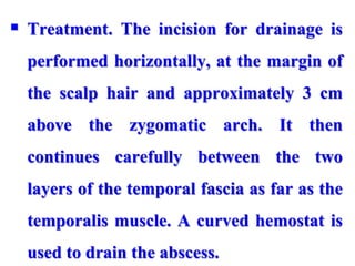  Treatment. The incision for drainage is
performed horizontally, at the margin of
the scalp hair and approximately 3 cm
above the zygomatic arch. It then
continues carefully between the two
layers of the temporal fascia as far as the
temporalis muscle. A curved hemostat is
used to drain the abscess.
 