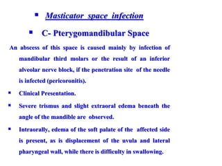  Masticator space infection
 C- Pterygomandibular Space
An abscess of this space is caused mainly by infection of
mandibular third molars or the result of an inferior
alveolar nerve block, if the penetration site of the needle
is infected (pericoronitis).
 Clinical Presentation.
 Severe trismus and slight extraoral edema beneath the
angle of the mandible are observed.
 Intraorally, edema of the soft palate of the affected side
is present, as is displacement of the uvula and lateral
pharyngeal wall, while there is difficulty in swallowing.
 