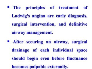  The principles of treatment of
Ludwig's angina are early diagnosis,
surgical intervention, and definitive
airway management.
 After securing an airway, surgical
drainage of each individual space
should begin even before fluctuance
becomes palpable externally.
 