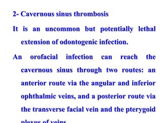 2- Cavernous sinus thrombosis
It is an uncommon but potentially lethal
extension of odontogenic infection.
An orofacial infection can reach the
cavernous sinus through two routes: an
anterior route via the angular and inferior
ophthalmic veins, and a posterior route via
the transverse facial vein and the pterygoid
 