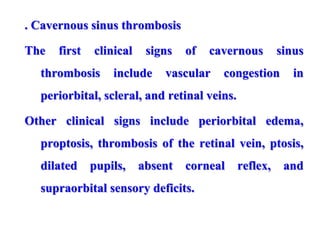 . Cavernous sinus thrombosis
The first clinical signs of cavernous sinus
thrombosis include vascular congestion in
periorbital, scleral, and retinal veins.
Other clinical signs include periorbital edema,
proptosis, thrombosis of the retinal vein, ptosis,
dilated pupils, absent corneal reflex, and
supraorbital sensory deficits.
 
