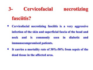 3- Cervicofacial necrotizing
fasciitis?
 Cervicofacial necrotizing fasciitis is a very aggressive
infection of the skin and superficial fascia of the head and
neck and is commonly seen in diabetic and
immunocompromised patients.
 It carries a mortality rate of 30%-50% from sepsis of the
dead tissue in the affected area.
 