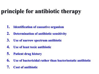 principle for antibiotic therapy
1. Identification of causative organism
2. Determination of antibiotic sensitivity
3. Use of narrow spectrum antibiotic
4. Use of least toxic antibiotic
5. Patient drug history
6. Use of bactericidal rather than bacteriostatic antibiotic
7. Cost of antibiotic
 
