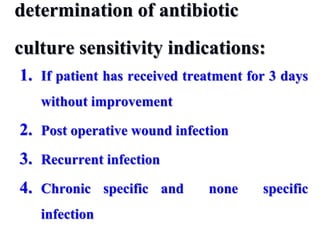 determination of antibiotic
culture sensitivity indications:
1. If patient has received treatment for 3 days
without improvement
2. Post operative wound infection
3. Recurrent infection
4. Chronic specific and none specific
infection
 