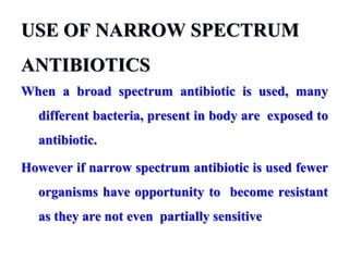 USE OF NARROW SPECTRUM
ANTIBIOTICS
When a broad spectrum antibiotic is used, many
different bacteria, present in body are exposed to
antibiotic.
However if narrow spectrum antibiotic is used fewer
organisms have opportunity to become resistant
as they are not even partially sensitive
 