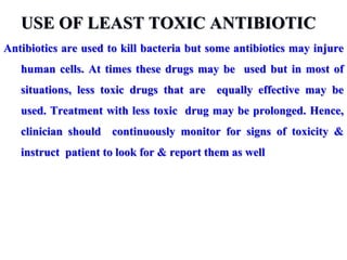 USE OF LEAST TOXIC ANTIBIOTIC
Antibiotics are used to kill bacteria but some antibiotics may injure
human cells. At times these drugs may be used but in most of
situations, less toxic drugs that are equally effective may be
used. Treatment with less toxic drug may be prolonged. Hence,
clinician should continuously monitor for signs of toxicity &
instruct patient to look for & report them as well
 