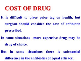 COST OF DRUG
It is difficult to place price tag on health, but
surgeon should consider the cost of antibiotic
prescribed.
In some situations more expensive drug may be
drug of choice.
But in some situations there is substantial
difference in the antibiotics of equal efficacy.
 