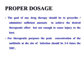 PROPER DOSAGE
- The goal of any drug therapy should be to prescribe /
administer sufficient amounts to achieve the desired
therapeutic effect but not enough to cause injury to the
host.
- For therapeutic purposes the peak concentration of the
antibiotic at the site of infection should be 3-4 times the
MIC.
 