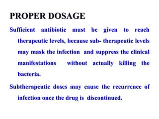 PROPER DOSAGE
Sufficient antibiotic must be given to reach
therapeutic levels, because sub- therapeutic levels
may mask the infection and suppress the clinical
manifestations without actually killing the
bacteria.
Subtherapeutic doses may cause the recurrence of
infection once the drug is discontinued.
 
