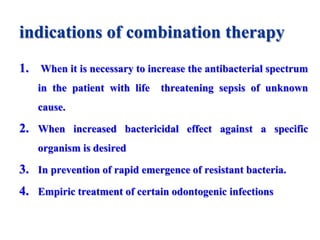 indications of combination therapy
1. When it is necessary to increase the antibacterial spectrum
in the patient with life threatening sepsis of unknown
cause.
2. When increased bactericidal effect against a specific
organism is desired
3. In prevention of rapid emergence of resistant bacteria.
4. Empiric treatment of certain odontogenic infections
 