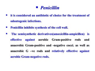  Penicillin
 it is considered an antibiotic of choice for the treatment of
odontogenic infections.
 Penicillin inhibits synthesis of the cell wall.
 The semisynthetic derivatives(amoxicillin-ampicillen) is
effective against aerobic Gram-positive rods and
anaerobic Gram-positive and -negative cocci. as well as
anaerobic G –ve rods and relatively effective against
aerobic Gram-negative rods.
 