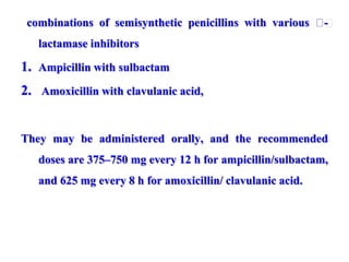 combinations of semisynthetic penicillins with various 􀁂-
lactamase inhibitors
1. Ampicillin with sulbactam
2. Amoxicillin with clavulanic acid,
They may be administered orally, and the recommended
doses are 375–750 mg every 12 h for ampicillin/sulbactam,
and 625 mg every 8 h for amoxicillin/ clavulanic acid.
 