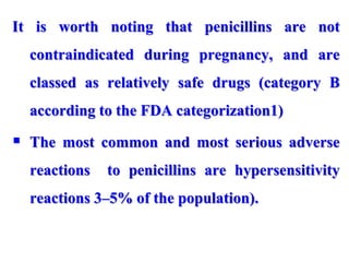 It is worth noting that penicillins are not
contraindicated during pregnancy, and are
classed as relatively safe drugs (category B
according to the FDA categorization1)
 The most common and most serious adverse
reactions to penicillins are hypersensitivity
reactions 3–5% of the population).
 
