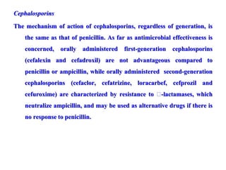 Cephalosporins
The mechanism of action of cephalosporins, regardless of generation, is
the same as that of penicillin. As far as antimicrobial effectiveness is
concerned, orally administered first-generation cephalosporins
(cefalexin and cefadroxil) are not advantageous compared to
penicillin or ampicillin, while orally administered second-generation
cephalosporins (cefaclor, cefatrizine, loracarbef, cefprozil and
cefuroxime) are characterized by resistance to 􀁂-lactamases, which
neutralize ampicillin, and may be used as alternative drugs if there is
no response to penicillin.
 