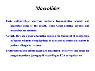 Macrolides
Their antimicrobial spectrum includes Gram-positive aerobic and
anaerobic cocci of the mouth, while Gram-negative aerobes and
anaerobes are resistant.
As such, they are a good alternative solution for treatment of odontogenic
infections without complications of mild and intermediate severity in
patients allergic to lactams.
Erythromycin and azithromycin are considered relatively safe drugs for
pregnant patients (category B according to FDA categorization
 