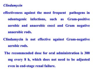 Clindamycin
effectiveness against the most frequent pathogens in
odontogenic infections, such as Gram-positive
aerobic and anaerobic cocci and Gram negative
anaerobic rods.
Clindamycin is not effective against Gram-negative
aerobic rods.
The recommended dose for oral administration is 300
mg every 8 h, which does not need to be adjusted
even in end-stage renal failure.
 