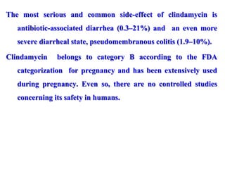 The most serious and common side-effect of clindamycin is
antibiotic-associated diarrhea (0.3–21%) and an even more
severe diarrheal state, pseudomembranous colitis (1.9–10%).
Clindamycin belongs to category B according to the FDA
categorization for pregnancy and has been extensively used
during pregnancy. Even so, there are no controlled studies
concerning its safety in humans.
 
