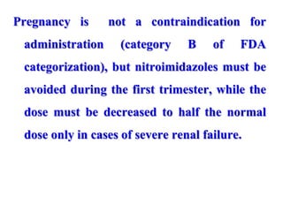 Pregnancy is not a contraindication for
administration (category B of FDA
categorization), but nitroimidazoles must be
avoided during the first trimester, while the
dose must be decreased to half the normal
dose only in cases of severe renal failure.
 