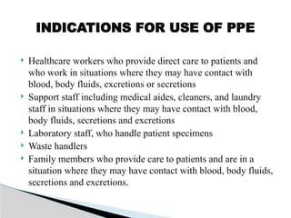  Healthcare workers who provide direct care to patients and
who work in situations where they may have contact with
blood, body fluids, excretions or secretions
 Support staff including medical aides, cleaners, and laundry
staff in situations where they may have contact with blood,
body fluids, secretions and excretions
 Laboratory staff, who handle patient specimens
 Waste handlers
 Family members who provide care to patients and are in a
situation where they may have contact with blood, body fluids,
secretions and excretions.
INDICATIONS FOR USE OF PPE
 