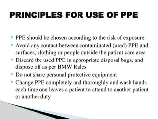  PPE should be chosen according to the risk of exposure.
 Avoid any contact between contaminated (used) PPE and
surfaces, clothing or people outside the patient care area
 Discard the used PPE in appropriate disposal bags, and
dispose off as per BMW Rules
 Do not share personal protective equipment
 Change PPE completely and thoroughly and wash hands
each time one leaves a patient to attend to another patient
or another duty
PRINCIPLES FOR USE OF PPE
 
