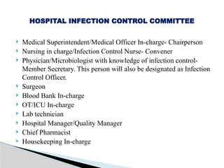  Medical Superintendent/Medical Officer In-charge- Chairperson
 Nursing in charge/Infection Control Nurse- Convener
 Physician/Microbiologist with knowledge of infection control-
Member Secretary. This person will also be designated as Infection
Control Officer.
 Surgeon
 Blood Bank In-charge
 OT/ICU In-charge
 Lab technician
 Hospital Manager/Quality Manager
 Chief Pharmacist
 Housekeeping In-charge
HOSPITAL INFECTION CONTROL COMMITTEE
 