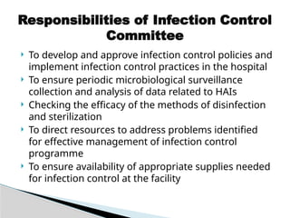  To develop and approve infection control policies and
implement infection control practices in the hospital
 To ensure periodic microbiological surveillance
collection and analysis of data related to HAIs
 Checking the efficacy of the methods of disinfection
and sterilization
 To direct resources to address problems identified
for effective management of infection control
programme
 To ensure availability of appropriate supplies needed
for infection control at the facility
Responsibilities of Infection Control
Committee
 