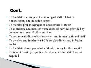  To facilitate and support the training of staff related to
housekeeping and infection control
 To monitor proper segregation and storage of BMW
 To coordinate and monitor waste disposal services provided by
common treatment facility provider
 To ensure periodic medical check-up and immunization of staff
 To develop and implement SOPs on cleanliness and infection
control
 To facilitate development of antibiotic policy for the hospital
 To submit monthly reports to the district and/or state level as
required
Cont.
 