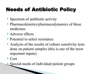  Spectrum of antibiotic activity
 Pharmacokinetics/pharmacodynamics of these
medicines
 Adverse effects
 Potential to select resistance
 Analysis of the results of culture sensitivity tests
done on patient samples (this is one of the most
important inputs)
 Cost
 Special needs of individual patient groups
Needs of Antibiotic Policy
 