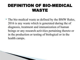  The bio medical waste as defined by the BMW Rules,
2016 is any waste which is generated during the of
diagnosis, treatment and immunization of human
beings or any research activities pertaining thereto or
in the production or testing of biological or in the
health camps.
DEFINITION OF BIO-MEDICAL
WASTE
 