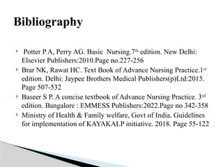  Potter P A, Perry AG. Basic Nursing.7th
edition. New Delhi:
Elsevier Publishers:2010.Page no.227-256
 Brar NK, Rawat HC. Text Book of Advance Nursing Practice.1st
edition. Delhi: Jaypee Brothers Medical Publishers(p)Ltd:2015.
Page 507-532
 Baseer S P. A concise textbook of Advance Nursing Practice. 3rd
edition. Bangalore : EMMESS Publishers:2022.Page no 342-358
 Ministry of Health & Family welfare, Govt of India. Guidelines
for implementation of KAYAKALP initiative. 2018. Page 55-122
Bibliography
 