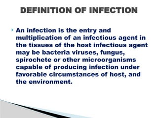  An infection is the entry and
multiplication of an infectious agent in
the tissues of the host infectious agent
may be bacteria viruses, fungus,
spirochete or other microorganisms
capable of producing infection under
favorable circumstances of host, and
the environment.
DEFINITION OF INFECTION
 