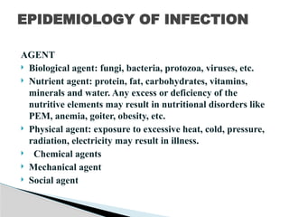 AGENT
 Biological agent: fungi, bacteria, protozoa, viruses, etc.
 Nutrient agent: protein, fat, carbohydrates, vitamins,
minerals and water. Any excess or deficiency of the
nutritive elements may result in nutritional disorders like
PEM, anemia, goiter, obesity, etc.
 Physical agent: exposure to excessive heat, cold, pressure,
radiation, electricity may result in illness.
 Chemical agents
 Mechanical agent
 Social agent
EPIDEMIOLOGY OF INFECTION
 