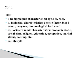 Host:
 i. Demographic characteristics: age, sex, race.
 ii. Biological characteristics: genetic factor, blood
group, enzymes, immunological factors etc.
 iii. Socio-economic characteristics: economic status,
social class, religion, education, occupation, marital
status, housing, etc.
 iv. Lifestyle
Cont.
 