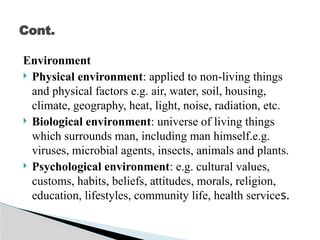 Environment
 Physical environment: applied to non-living things
and physical factors e.g. air, water, soil, housing,
climate, geography, heat, light, noise, radiation, etc.
 Biological environment: universe of living things
which surrounds man, including man himself.e.g.
viruses, microbial agents, insects, animals and plants.
 Psychological environment: e.g. cultural values,
customs, habits, beliefs, attitudes, morals, religion,
education, lifestyles, community life, health services.
Cont.
 
